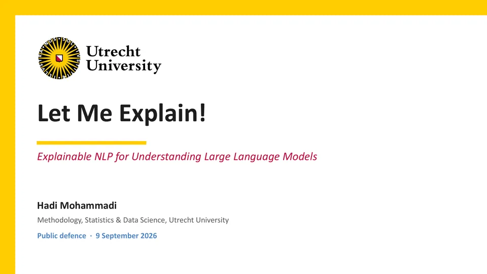 Title slide with the Utrecht University logo. Let Me Explain! Explainable NLP for Understanding Large Language Models. Hadi Mohammadi, Methodology, Statistics & Data Science, Utrecht University. Public defence · 9 September 2026.
