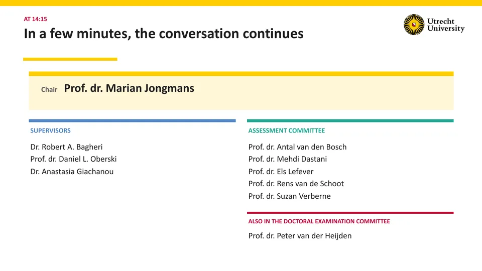 At 14:15: In a few minutes, the conversation continues. Chair: Prof. dr. Marian Jongmans. Supervisors: Dr. Robert A. Bagheri, Prof. dr. Daniel L. Oberski, Dr. Anastasia Giachanou. Assessment committee: Prof. dr. Antal van den Bosch, Prof. dr. Mehdi Dastani, Prof. dr. Els Lefever, Prof. dr. Rens van de Schoot, Prof. dr. Suzan Verberne. Also in the doctoral examination committee: Prof. dr. Peter van der Heijden.